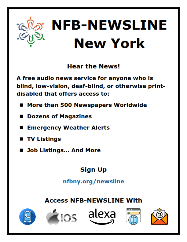 Hear the News! A free audio news service for anyone who is blind, low-vision, deaf-blind, or otherwise print-disabled that offers access to: • More than 600 Newspapers Worldwide • Dozens of Magazines • Emergency Weather Alerts • TV Listings • Job Listings... And More Sign up at nfbny.org/newsline/apply Access NFB-NEWSLINE via: • Phone • iOS and Android App • Alexa Device • Web • Email